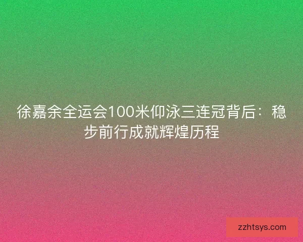 徐嘉余全运会100米仰泳三连冠背后：稳步前行成就辉煌历程