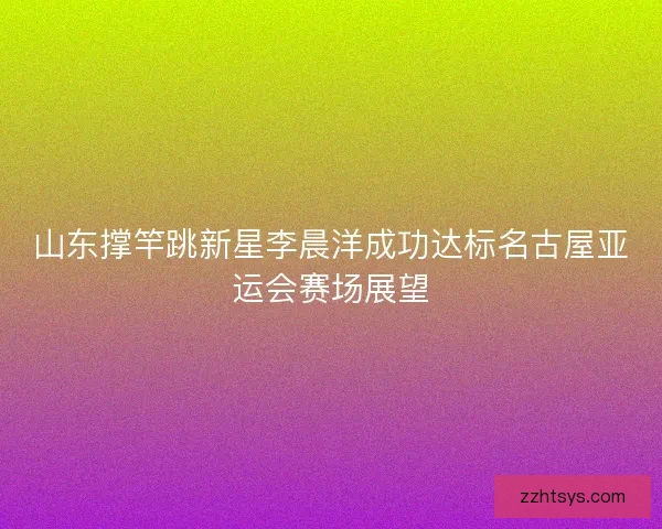 山东撑竿跳新星李晨洋成功达标名古屋亚运会赛场展望